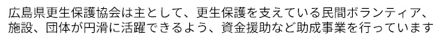 広島県更生保護協会は主として、更生保護を支えている民間ボランティア、施設、団体が円滑に活躍できるよう、資金援助など助成事業を行っています