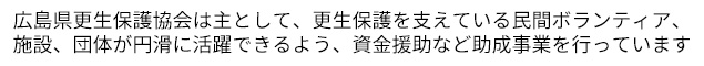 広島県更生保護協会は主として、更生保護を支えている民間ボランティア、施設、団体が円滑に活躍できるよう、資金援助など助成事業を行っています